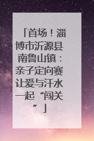 首场！淄博市沂源县南鲁山镇：亲子定向赛让爱与汗水一起“闯关”