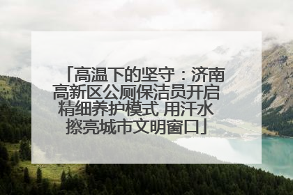 高温下的坚守：济南高新区公厕保洁员开启精细养护模式 用汗水擦亮城市文明窗口