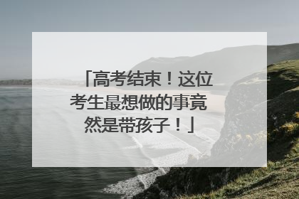 高考结束！这位考生最想做的事竟然是带孩子！
