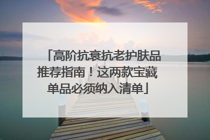 高阶抗衰抗老护肤品推荐指南！这两款宝藏单品必须纳入清单