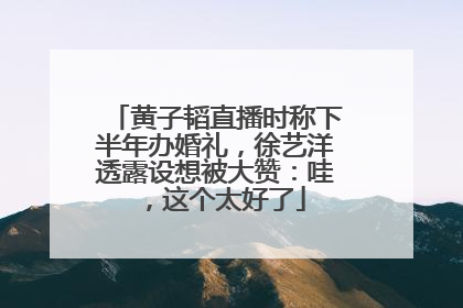 黄子韬直播时称下半年办婚礼，徐艺洋透露设想被大赞：哇，这个太好了