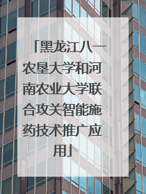 黑龙江八一农垦大学和河南农业大学联合攻关智能施药技术推广应用