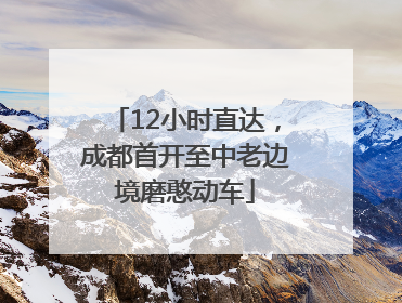 12小时直达，成都首开至中老边境磨憨动车