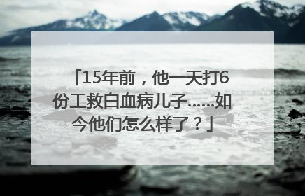 15年前，他一天打6份工救白血病儿子……如今他们怎么样了？