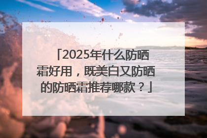 2025年什么防晒霜好用，既美白又防晒的防晒霜推荐哪款？
