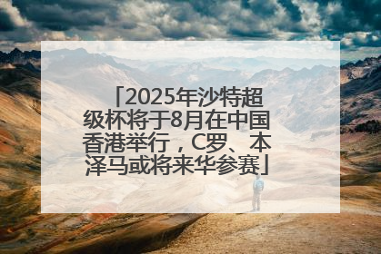 2025年沙特超级杯将于8月在中国香港举行，C罗、本泽马或将来华参赛