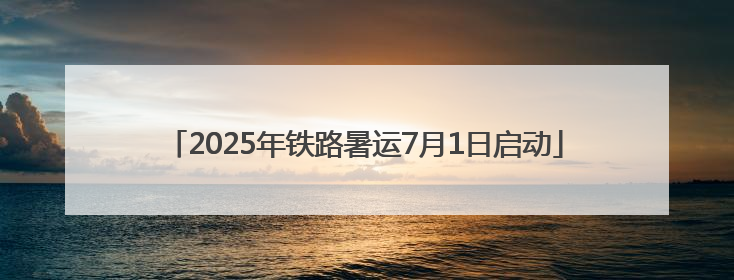 2025年铁路暑运7月1日启动