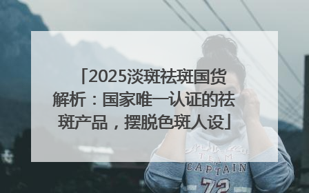 2025淡斑祛斑国货解析：国家唯一认证的祛斑产品，摆脱色斑人设