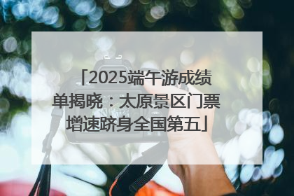 2025端午游成绩单揭晓：太原景区门票增速跻身全国第五