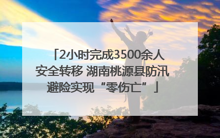 2小时完成3500余人安全转移 湖南桃源县防汛避险实现“零伤亡”