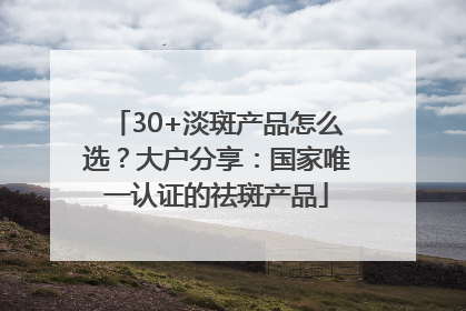 30+淡斑产品怎么选？大户分享：国家唯一认证的祛斑产品